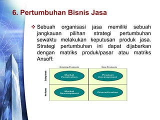6. Pertumbuhan Bisnis Jasa
 Sebuah organisasi jasa memiliki sebuah
jangkauan pilihan strategi pertumbuhan
sewaktu melakukan keputusan produk jasa.
Strategi pertumbuhan ini dapat dijabarkan
dengan matriks produk/pasar atau matriks
Ansoff:
 