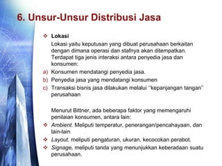6. Unsur-Unsur Distribusi Jasa
 Lokasi
Lokasi yaitu keputusan yang dibuat perusahaan berkaitan
dengan dimana operasi dan stafnya akan ditempatkan.
Terdapat tiga jenis interaksi antara penyedia jasa dan
konsumen:
a) Konsumen mendatangi penyedia jasa.
b) Penyedia jasa yang mendatangi konsumen
c) Transaksi bisnis jasa dilakukan melalui ‘’kepanjangan tangan’’
perusahaan
Menurut Bittner, ada beberapa faktor yang memengaruhi
penilaian konsumen, antara lain:
 Ambient. Meliputi temperatur, penerangan/pencahayaan, dan
lain-lain
 Layout, meliputi pengaturan, ukuran, kecocokan perabot.
 Signage, meliputi tanda yang menunjukkan keberadaan suatu
perusahaan.
 