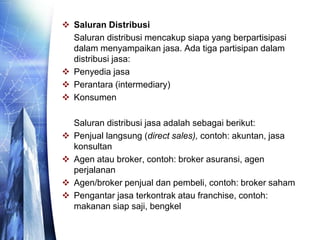  Saluran Distribusi
Saluran distribusi mencakup siapa yang berpartisipasi
dalam menyampaikan jasa. Ada tiga partisipan dalam
distribusi jasa:
 Penyedia jasa
 Perantara (intermediary)
 Konsumen
Saluran distribusi jasa adalah sebagai berikut:
 Penjual langsung (direct sales), contoh: akuntan, jasa
konsultan
 Agen atau broker, contoh: broker asuransi, agen
perjalanan
 Agen/broker penjual dan pembeli, contoh: broker saham
 Pengantar jasa terkontrak atau franchise, contoh:
makanan siap saji, bengkel
 