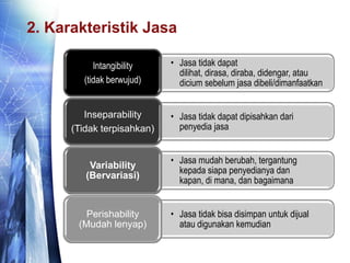 2. Karakteristik Jasa
• Jasa tidak dapat
dilihat, dirasa, diraba, didengar, atau
dicium sebelum jasa dibeli/dimanfaatkan
Intangibility
(tidak berwujud)
• Jasa tidak dapat dipisahkan dari
penyedia jasa
Inseparability
(Tidak terpisahkan)
• Jasa mudah berubah, tergantung
kepada siapa penyedianya dan
kapan, di mana, dan bagaimana
Variability
(Bervariasi)
• Jasa tidak bisa disimpan untuk dijual
atau digunakan kemudian
Perishability
(Mudah lenyap)
 