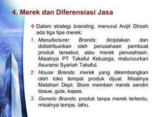 4. Merek dan Diferensiasi Jasa
 Dalam strategi branding, menurut Avijit Ghosh
ada tiga tipe merek:
1. Manufacturer Brands: diciptakan dan
didistribusikan oleh perusahaan pembuat
produk tersebut, atau merek perusahaan.
Misalnya PT Takaful Keluarga, meluncurkan
Asuransi Syariah Takaful.
2. House Brands: merek yang dikembangkan
oleh toko tempat produk dijual. Misalnya
Matahari Dept. Store memberi merek sendiri
tissue, gula, kapas.
3. Generic Brands: produk tanpa merek tertentu,
misalnya tempe, tahu.
 