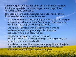 Setelah terjadi pembuahan zigot akan membelah dengan
dinding yang sejajar sumbu arkegonia atau tegak lurus
terhadap sumbu arkegonia.
Berdasarkan cara perkembangannya pada Pteridophyta
dibedakan beberapa tipe embrio yaitu :
• Eksoskopik, dimana perkembangan embrio searah dengan
arkegonium. Misalnya pada Psilotum sp., Equisetum sp.,
dan beberapa anggota Ophioglossaceae.
• Endoskopik, dimana arah perkembangan embrio
berlawanan arah dengan arkegonia. Misalnya
pada Isoetes sp. dan Marattia sp.
• Endoskopik dengan Suspensor, misalnya
pada Lycopodium sp., Selaginella sp. dan Eusporangiate
tertentu dan tumbuhan berbiji.
• Mendatar, dimana dinding pertama yang dibentuk sejajar
aksis arkegonium, perkembangan embrio mendatar.
Misalnya pada golongan Leptosperangiate.
 