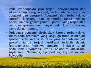 • Pada Pteridophyta juga terjadi penyimpangan dari
siklus hidup yang normal, yaitu adanya peristiwa
apogami dan apospori. Apogami ialah terbentuknya
sporofit langsung dari gametofit tanpa melalui
persatuan dari gamet-gamet. Sporofit yang terjadi dari
peristiwa apogami mempunyai jumlah kromosom yang
sama dengan gametofit.
• Terjadinya apogami disebabkan karena terbentuknya
tunas pada protalium yang langsugn tumbuh menjadi
sporofit, atau karena sel telur yang tumbuh menjadi
sporofit tanpa terjadi fertilisasi terlebih dahulu
(partogenesis). Peristiwa apogami ini dapat terjadi
pada jenis Dryopteris, Pteris, Adiantum, diplazium,
Asplenium, Osmunda, Lycopodium, Equisetum dan
Polypodium.
 