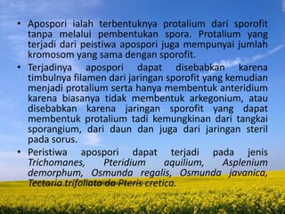 • Apospori ialah terbentuknya protalium dari sporofit
tanpa melalui pembentukan spora. Protalium yang
terjadi dari peistiwa apospori juga mempunyai jumlah
kromosom yang sama dengan sporofit.
• Terjadinya apospori dapat disebabkan karena
timbulnya filamen dari jaringan sporofit yang kemudian
menjadi protalium serta hanya membentuk anteridium
karena biasanya tidak membentuk arkegonium, atau
disebabkan karena jaringan sporofit yang dapat
membentuk protalium tadi kemungkinan dari tangkai
sporangium, dari daun dan juga dari jaringan steril
pada sorus.
• Peristiwa apospori dapat terjadi pada jenis
Trichomanes, Pteridium aquilium, Asplenium
demorphum, Osmunda regalis, Osmunda javanica,
Tectaria trifoliata da Pteris cretica.
 