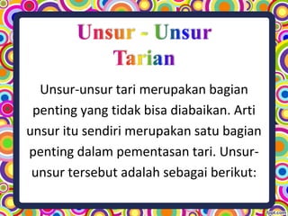 Unsur-unsur tari merupakan bagian
penting yang tidak bisa diabaikan. Arti
unsur itu sendiri merupakan satu bagian
penting dalam pementasan tari. Unsur-
unsur tersebut adalah sebagai berikut:
 