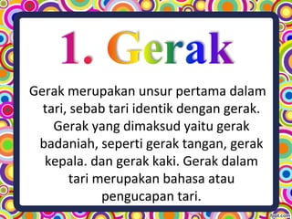 Gerak merupakan unsur pertama dalam
tari, sebab tari identik dengan gerak.
Gerak yang dimaksud yaitu gerak
badaniah, seperti gerak tangan, gerak
kepala. dan gerak kaki. Gerak dalam
tari merupakan bahasa atau
pengucapan tari.
 