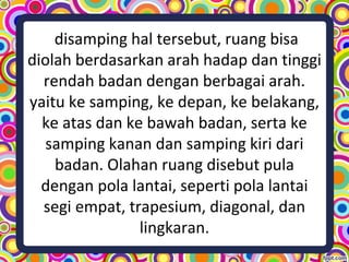 disamping hal tersebut, ruang bisa
diolah berdasarkan arah hadap dan tinggi
rendah badan dengan berbagai arah.
yaitu ke samping, ke depan, ke belakang,
ke atas dan ke bawah badan, serta ke
samping kanan dan samping kiri dari
badan. Olahan ruang disebut pula
dengan pola lantai, seperti pola lantai
segi empat, trapesium, diagonal, dan
lingkaran.
 