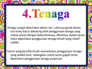 Tenaga sangat diperlukan dalam tari. Lahirnya gerak dalam
tari tentu harus didukung oleh penggunaan tenaga yang
cukup sesuai dengan kebutuhannya. Misalnya, dalam tarian
halus diperlukan penggunaan tenaga lemah yang relatif
sedikit.
Tarian yang bersifat lincah memerlukan penggunaan tenaga
yang sedikit kuat. sedangkan untuk tarian gagah tentu
diperlukan penggunaan tenaga yang kuat.
 