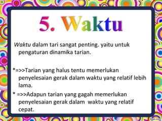 Waktu dalam tari sangat penting. yaitu untuk
pengaturan dinamika tarian.
*=>>Tarian yang halus tentu memerlukan
penyelesaian gerak dalam waktu yang relatif lebih
lama.
* =>>Adapun tarian yang gagah memerlukan
penyelesaian gerak dalam waktu yang relatif
cepat.
 