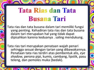 Tata rias dan tata busana dalam tari memiliki fungsi
yang penting. Kehadiran tata rias dan tata busana
dalam tari merupakan hal yang tidak dapat
dipisahkan karena keduanya . saling mendukung.
Tata rias tari merupakan penataan wajah penari
sehingga sesuai dengan tarian yang dibawakannya.
Penataan tata rias terdiri atas pembentuk alis, eye
shadow, perona pipi, kumis, cambang, lipstik, pasu
teleng, dan pemoles muka (bedak).
 