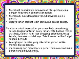 • Membuat penari lebih menawan di atas pentas sesuai
dengan kebutuhan pementasan tarian.
• Memenuhi tuntutan peran yang dibawakan oleh si
penari.
• Supaya tarian terlihat lebih sempurna di atas pentas.
Tata busana tari merupakan penataan baju penari yang
sesuai dengan tuntutan suatu tarian. Tata busana terdiri
atas baju, celana, kain, ikat pinggang, sclcndang, tutup
kepala, dan aksesoris lainnya. Tata busana tari berfungsi
sebagai berikut:
• kelengkapan pakaian yang dikenakan penari ketika
menari di atas pentas.
• mendukung dan membantu si penari dalam melakonkan
peran yang dibawakannya.
 