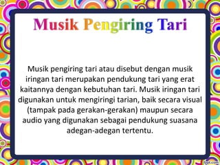 Musik pengiring tari atau disebut dengan musik
iringan tari merupakan pendukung tari yang erat
kaitannya dengan kebutuhan tari. Musik iringan tari
digunakan untuk mengiringi tarian, baik secara visual
(tampak pada gerakan-gerakan) maupun secara
audio yang digunakan sebagai pendukung suasana
adegan-adegan tertentu.
 
