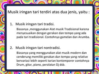 Musik iringan tari terdiri atas dua jenis, yaitu :
1. Musik iringan tari tradisi.
Biasanya ,menggunakan Alat musik Tradisional karena
menyesuaikan dengan gerakan dan tempo yang ada
pada tari tradisional. Contohnya gamelan dan Arumba.
2. Musik iringan tari nontradisi.
Biasanya yang menggunakan alat musik modern dan
cenderung memiliki gerakan dan tempo yang relative
bervariasi lebih seperti tarian kontemporer contohnya
Drum, gitar, piano, peralatan Dj dsb.
 