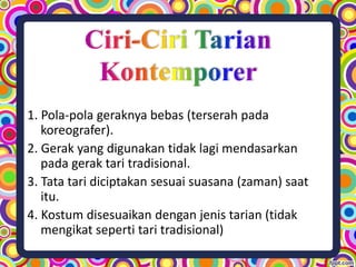 1. Pola-pola geraknya bebas (terserah pada
koreografer).
2. Gerak yang digunakan tidak lagi mendasarkan
pada gerak tari tradisional.
3. Tata tari diciptakan sesuai suasana (zaman) saat
itu.
4. Kostum disesuaikan dengan jenis tarian (tidak
mengikat seperti tari tradisional)
 