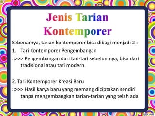 Sebenarnya, tarian kontemporer bisa dibagi menjadi 2 :
1. Tari Kontemporer Pengembangan
::>>> Pengembangan dari tari-tari sebelumnya, bisa dari
tradisional atau tari modern.
2. Tari Kontemporer Kreasi Baru
::>>> Hasil karya baru yang memang diciptakan sendiri
tanpa mengembangkan tarian-tarian yang telah ada.
 