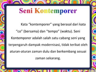 Kata “kontemporer” yang berasal dari kata
“co” (bersama) dan “tempo” (waktu). Seni
Kontemporer adalah salah satu cabang seni yang
terpengaruh dampak modernisasi, tidak terikat oleh
aturan-aturan zaman dulu dan berkembang sesuai
zaman sekarang.
 