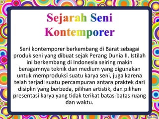 Seni kontemporer berkembang di Barat sebagai
produk seni yang dibuat sejak Perang Dunia II. Istilah
ini berkembang di Indonesia seiring makin
beragamnya teknik dan medium yang digunakan
untuk memproduksi suatu karya seni, juga karena
telah terjadi suatu percampuran antara praktek dari
disiplin yang berbeda, pilihan artistik, dan pilihan
presentasi karya yang tidak terikat batas-batas ruang
dan waktu.
 