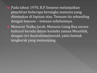  Pada tahun 1970, R.P Soejono melanjutkan 
penelitian beberapa kerangka manusia yang 
ditemukan di lapisan atas. Temuan itu sebanding 
dengan temuan – temuan sebelumnya. 
 Menurut Teuku Jacob, Manusia Liang Bua secara 
kultural berada dalam konteks zaman Mesolitik, 
dengan ciri Australomelanesid, yaitu bentuk 
tengkorak yang memanjang. 
 
