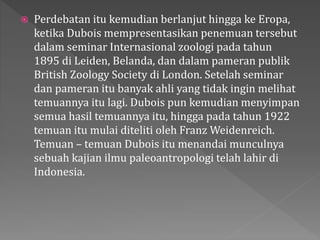  Perdebatan itu kemudian berlanjut hingga ke Eropa, 
ketika Dubois mempresentasikan penemuan tersebut 
dalam seminar Internasional zoologi pada tahun 
1895 di Leiden, Belanda, dan dalam pameran publik 
British Zoology Society di London. Setelah seminar 
dan pameran itu banyak ahli yang tidak ingin melihat 
temuannya itu lagi. Dubois pun kemudian menyimpan 
semua hasil temuannya itu, hingga pada tahun 1922 
temuan itu mulai diteliti oleh Franz Weidenreich. 
Temuan – temuan Dubois itu menandai munculnya 
sebuah kajian ilmu paleoantropologi telah lahir di 
Indonesia. 
 
