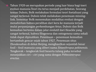  Tahun 1920-an merupakan periode yang luar biasa bagi toeri 
evolusi manusia.Teori itu terus menjadi perdebatan. Seorang 
teman Dubois, Bolk melakukan formulasi teori foetalisasi yang 
sangat terkenal. Dubois telah melakukan penemuan missing-link. 
Sementar Bolk menemukan modalitas evolusi dengan 
menafsirkan bahwa peralihan dari kera ke manusia terjadi 
mulai perpanjangan perkembangan fetus. Dubois dan Bolk 
kemudian bertemu dalam jalur evolutif dari Heackle yang 
sangat terkenal, bahwa filogenesa dan ontogenesa sama sekali 
tidak dapat dipisahkan. Penemuan – penemuan kemudian 
bertambah gencar sejak tahun 1927. Penemuan situs 
Zhoukoudian di dekat Beijing, menghasilkan sejumlah besar 
fosil – fosil manusia yang diberi nama Sinanthropus pekinensis. 
Tengkorak – tengkorak fosil beserta tulang paha tersebut 
meunjukkan ciri – ciri yang sama dengan Pithecantropus 
erectus. 
 