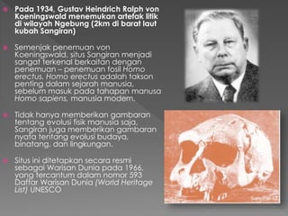  Pada 1934, Gustav Heindrich Ralph von 
Koeningswald menemukan artefak litik 
di wilayah Ngebung (2km di barat laut 
kubah Sangiran) 
 Semenjak penemuan von 
Koeningswald, situs Sangiran menjadi 
sangat terkenal berkaitan dengan 
penemuan – penemuan fosil Homo 
erectus. Homo erectus adalah takson 
penting dalam sejarah manusia, 
sebelum masuk pada tahapan manusa 
Homo sapiens, manusia modern. 
 Tidak hanya memberikan gambaran 
tentang evolusi fisik manusia saja, 
Sangiran juga memberikan gambaran 
nyata tentang evolusi budaya, 
binatang, dan lingkungan. 
 Situs ini ditetapkan secara resmi 
sebagai Warisan Dunia pada 1966, 
yang tercantum dalam nomor 593 
Daftar Warisan Dunia (World Heritage 
List) UNESCO 
 