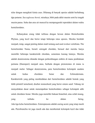 telur dengan mengikuti kimia cues. Dilarang di banyak spesies adalah berhubung

dgn putaran. Saccoglossus horsti, misalnya, bibit pada akhir musim semi ke tengah

musim panas. Suhu dan arus air muncul ke mempengaruhi reproduksi dalam waktu

hemichordates.


        Kebanyakan orang tidak terbiasa dengan hewan dalam Hemichordata

Phylum, yang kecil dan berisi tetapi beberapa ratus spesies. Mereka berubah

menjadi, tetap, sangat penting dalam studi tentang asal-usul evolusi vertebrata. The

hemichordate Nama, berarti setengah chordate, berasal dari mereka hanya

memiliki beberapa karakteristik chordata, sementara kurang lainnya. Mereka

adalah deuterostoma ditandai dengan perkembangan embrio di mana pembukaan

pertama (blastopori) menjadi anus, berbeda dengan protostomes di mana ia

menjadi mulut. Sebagai deuterostoma, para hemichordates kelompok saudara

untuk        kedua          chordates        benar      dan         Echinodermata.

Karakteristik yang paling membedakan dari hemichordates adalah bentuk yang

lebih primitif notochord, disebut stomochord yang berisi sistem saraf. Tabung ini

menyediakan dasar untuk menempatkan hemichordates sebagai kelompok adik

untuk chordates benar. Mereka juga memiliki bukaan branchial, atau celah insang,

yang              terbuka               ke               dalam               faring.

Ada tiga kelas hemichordates. Enteropneusta adalah cacing acorn yang tetap masih

ada. Pterobranchia ini juga masih ada dan membentuk kelompok kecil dan tidak
 