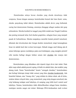 SUB PHYLUM HEMICHORDATA


       Hemichordata artinya hewan chordata yang chorda dorsalisnya tidak

sempurna, Sesuai dengan namanya hemichordata berasal dari kata (hemi: semu,

chorda: penyokong tubuh dalam). Hemichordata adalah devisi yang berbentuk

cacing laut deuterostome binatang, umumnya dianggap sebagai saudara dari grup

echinoderms. Mereka kembali ke tanggal yang lebih rendah atau Tengah Cambrian

dan penting termasuk kelas fosil disebut graptolites, sebagian besar yang menjadi

punah di Carboniferous. Mereka tampaknya memiliki bentuk primitif notochord,

dibentuk dari diverticulum dari foregut disebut stomochord, tetapi kemungkinan

besar ini adalah hasil dari evolusi konvergen. Sebuah rongga saraf tabung ada di

antara beberapa spesies (setidaknya pada awal kehidupan), yang mungkin primitif

sifat mereka berbagi dengan leluhur umum dari chordata dan sisanya dari

deuterostomes.


      Hemichordates yang dibedakan oleh tripartit (tiga) divisi dari tubuh. Pada
akhir maju tubuh adalah preoral cuping, di balik ini adalah leher, dan terakhir yang
datang trunk. Nama "hemichordate" berarti "setengah chordate," hemichordates
dan berbagi beberapa (tetapi tidak semua) yang khas chordate karakteristik. Ada
branchial bukaan, atau "insang slits," yang terbuka ke dalam tekak; ada di kelas,
struktur dalam wilayah leher, yang stomochord, yang mirip dengan notochord; dan
sirip belakang terdapat saraf kabelnya, di samping yang lebih kecil ventral saraf
kabelnya. Namun, hemichordates tidak diklasifikasikan sebagai benar chordates,
meskipun mereka sangat erat terkait. Beberapa DNA-berdasarkan studi evolusi
 