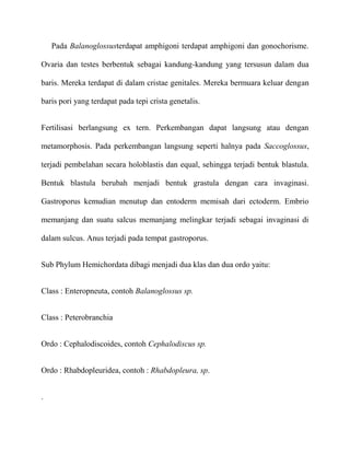 Pada Balanoglossusterdapat amphigoni terdapat amphigoni dan gonochorisme.

Ovaria dan testes berbentuk sebagai kandung-kandung yang tersusun dalam dua

baris. Mereka terdapat di dalam cristae genitales. Mereka bermuara keluar dengan

baris pori yang terdapat pada tepi crista genetalis.


Fertilisasi berlangsung ex tern. Perkembangan dapat langsung atau dengan

metamorphosis. Pada perkembangan langsung seperti halnya pada Saccoglossus,

terjadi pembelahan secara holoblastis dan equal, sehingga terjadi bentuk blastula.

Bentuk blastula berubah menjadi bentuk grastula dengan cara invaginasi.

Gastroporus kemudian menutup dan entoderm memisah dari ectoderm. Embrio

memanjang dan suatu salcus memanjang melingkar terjadi sebagai invaginasi di

dalam sulcus. Anus terjadi pada tempat gastroporus.


Sub Phylum Hemichordata dibagi menjadi dua klas dan dua ordo yaitu:


Class : Enteropneuta, contoh Balanoglossus sp.


Class : Peterobranchia


Ordo : Cephalodiscoides, contoh Cephalodiscus sp.


Ordo : Rhabdopleuridea, contoh : Rhabdopleura, sp.


.
 