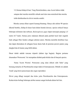 11) Semua hidup di laut. Yang Hemichordates, atau Acorn bahwa tidak

      satupun dari mereka memiliki sebuah anal ekor atau notochord dan mereka

      telah dialokasikan ke divisi mereka sendiri.

      Mereka semua dilaut seperti kunang-binatang. Hanya ada sekitar 90 spesies

dikenal benthic, (hidup di dasar laut) dalam bentuk dewasa. spesies terkecil hanya

beberapa milimeter dan terbesar, Balanoglossus gigas dapat mencapai panjang 1,5

meter (4.7 kaki). Semua jenis makanan dikenal pada partikel kecil dari organik

baik sebagai filter feeders sebagai substrat eaters. Mereka memiliki distribusi luas

dan dapat ditemukan di sebagian besar dunia baik di perairan pesisir pantai yang

dangkal dan di lautan yang lebih dalam.


Dasar tubuh adalah rencana tripartit (dalam tiga bagian). Bagian pertama

dinamakan 'Protosome'. Ini merupakan diubah pada belalai dan di banyak spesies.


       Nama 'Acorn Worms'. Protosome yang akan diikuti oleh 'leher' yang

beruang tentacles di Pterobranchia tetapi tidak di Enteropneusta. Dibalik ini adalah

'trunk' yang berisi pencernaan dan organ reproduksi.


Divisi yang dibagi menjadi dua kelas yaitu Pterobranchia dan Enteropneusta.

Kedua kelas berbagi beberapa atribut namun sangat berbeda dalam hal lain.
 