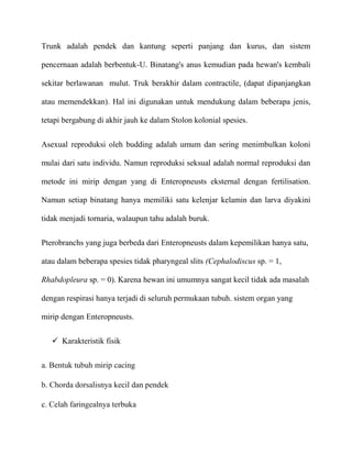 Trunk adalah pendek dan kantung seperti panjang dan kurus, dan sistem

pencernaan adalah berbentuk-U. Binatang's anus kemudian pada hewan's kembali

sekitar berlawanan mulut. Truk berakhir dalam contractile, (dapat dipanjangkan

atau memendekkan). Hal ini digunakan untuk mendukung dalam beberapa jenis,

tetapi bergabung di akhir jauh ke dalam Stolon kolonial spesies.


Asexual reproduksi oleh budding adalah umum dan sering menimbulkan koloni

mulai dari satu individu. Namun reproduksi seksual adalah normal reproduksi dan

metode ini mirip dengan yang di Enteropneusts eksternal dengan fertilisation.

Namun setiap binatang hanya memiliki satu kelenjar kelamin dan larva diyakini

tidak menjadi tornaria, walaupun tahu adalah buruk.


Pterobranchs yang juga berbeda dari Enteropneusts dalam kepemilikan hanya satu,

atau dalam beberapa spesies tidak pharyngeal slits (Cephalodiscus sp. = 1,

Rhabdopleura sp. = 0). Karena hewan ini umumnya sangat kecil tidak ada masalah

dengan respirasi hanya terjadi di seluruh permukaan tubuh. sistem organ yang

mirip dengan Enteropneusts.


    Karakteristik fisik


a. Bentuk tubuh mirip cacing

b. Chorda dorsalisnya kecil dan pendek

c. Celah faringealnya terbuka
 