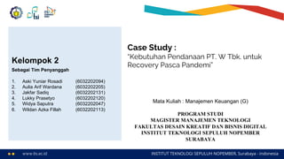 www.its.ac.id INSTITUT TEKNOLOGI SEPULUH NOPEMBER, Surabaya - Indonesia
Case Study :
“Kebutuhan Pendanaan PT. W Tbk. untuk
Recovery Pasca Pandemi”
Mata Kuliah : Manajemen Keuangan (G)
PROGRAM STUDI
MAGISTER MANAJEMEN TEKNOLOGI
FAKULTAS DESAIN KREATIF DAN BISNIS DIGITAL
INSTITUT TEKNOLOGI SEPULUH NOPEMBER
SURABAYA
Kelompok 2
Sebagai Tim Penyanggah
1. Aski Yuniar Rosadi (6032202094)
2. Aulia Arif Wardana (6032202205)
3. Jakfar Sadiq (6032202131)
4. Lukky Prasetyo (6032202120)
5. Widya Saputra (6032202047)
6. Wildan Azka Fillah (6032202113)
 
