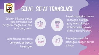 SIFAT-SIFAT TRANSLASI
Seluruh titik pada benda
yang ditranslasi ikut
bergerak dengan arah dan
jarak yang sama.
Dapat dinyatakan dalam
pasangan bilangan,
yang mana bilangan
tersebut menunjukkan
jauhnya perpindahan.
Luas benda asli sama
dengan luas benda
bayangan.
Bayangan sama dan
sebangun dengan benda
aslinya.
 