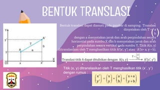 BENTUK TRANSLASI
Bentuk translasi dapat diamati pada gambar di samping. Translasi
dinyatakan oleh T = a
b
dengan a menyatakan jarak dan arah perpindahan secara
horizontal pada sumbu X dan b menyatakan jarak dan arah
perpindahan secara vertikal pada sumbu Y. Titik A(x, y)
ditranslasikan oleh T menghasilkan titik A′(x′, y′) atau A′(x+ a, y + b).
( )
Titik (x, y) ditranslasikan oleh T menghasilkan titik (x′, y′)
dengan rumus :
 