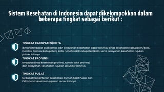 terdapat dinas kesehatan provinsi, rumah sakit provinsi,
dan pelayanan kesehatan rujukan sekunder lainnya.
TINGKAT PROVINSI
terdapat Kementerian Kesehatan, Rumah Sakit Pusat, dan
Pelayanan kesehatan rujukan tersier lainnya.
TINGKAT PUSAT
Sistem Kesehatan di Indonesia dapat dikelompokkan dalam
beberapa tingkat sebagai berikut :
dimana terdapat puskesmas dan pelayanan kesehatan dasar lainnya, dinas kesehatan kabupaten/kota,
instalasi farmasi kabupaten/ kota, rumah sakit kabupaten/kota, serta pelayanan kesehatan rujukan
primer lainnya.
TINGKAT KABUPATEN/KOTA
 