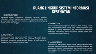 Menurut Undang-UndangNomor 44 Tahun 2009 tentang rumah
sakit, menjelaskan bahwa rumah sakit adalah organisasi yang
bergerak di bidang kesehatan dan memberikan pelayanan
kesehatan perorangan secara paripurna meliputi, rawat inap,
rawat jalan, dan gawat darurat
2. RUMAH SAKIT
Registrasi pasien merupakan pelayanan pertama sebelum
dilakukan seluruh kegiatan pemeriksaan kesehatan. Pada saat
proses registrasi, pasien berharap mendapatkan pelayanan yang
cepat, efisien dan tanggap
REGISTRASI PASIEN
1.
Pasien rawat inap (opname) adalah istilah yang berarti proses
perawatan pasien oleh dokter dan perawat sebagai tenaga
kesehatan profesional akibat penyakit tertentu, di mana pasien di
inapkan di suatu ruangan di rumah sakit.
3. RAWAT INAP
Laboratorium merupakan tempat untuk mengaplikasikan teori
keilmuan, pengujian teoritis, pembuktian uji coba, penelitian dan
sebagainya dengan menggunakan alat bantu yang menjadi
kelengkapan dari fasilitas dengan kuantitas dan kualitas yang
memadai
4. LABORATORIUM
RUANG LINGKUP SISTEM INFORMASI
KESEHATAN
 