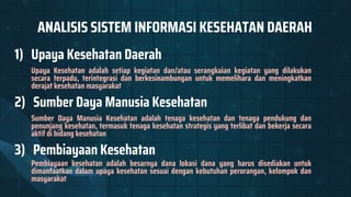 ANALISIS SISTEM INFORMASI KESEHATAN DAERAH
1) Upaya Kesehatan Daerah
Upaya Kesehatan adalah setiap kegiatan dan/atau serangkaian kegiatan yang dilakukan
secara terpadu, terintegrasi dan berkesinambungan untuk memelihara dan meningkatkan
derajat kesehatan masyarakat
2) Sumber Daya Manusia Kesehatan
Sumber Daya Manusia Kesehatan adalah tenaga kesehatan dan tenaga pendukung dan
penunjang kesehatan, termasuk tenaga kesehatan strategis yang terlibat dan bekerja secara
aktif di bidang kesehatan
3) Pembiayaan Kesehatan
Pembiayaan kesehatan adalah besarnya dana lokasi dana yang harus disediakan untuk
dimanfaatkan dalam upaya kesehatan sesuai dengan kebutuhan perorangan, kelompok dan
masyarakat
 