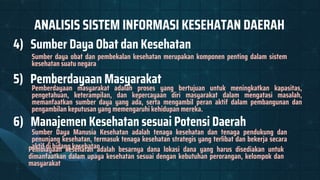 ANALISIS SISTEM INFORMASI KESEHATAN DAERAH
4) Sumber Daya Obat dan Kesehatan
Sumber daya obat dan pembekalan kesehatan merupakan komponen penting dalam sistem
kesehatan suatu negara
6) Manajemen Kesehatan sesuai Potensi Daerah
Sumber Daya Manusia Kesehatan adalah tenaga kesehatan dan tenaga pendukung dan
penunjang kesehatan, termasuk tenaga kesehatan strategis yang terlibat dan bekerja secara
aktif di bidang kesehatan
5) Pemberdayaan Masyarakat
Pembiayaan kesehatan adalah besarnya dana lokasi dana yang harus disediakan untuk
dimanfaatkan dalam upaya kesehatan sesuai dengan kebutuhan perorangan, kelompok dan
masyarakat
Pemberdayaan masyarakat adalah proses yang bertujuan untuk meningkatkan kapasitas,
pengetahuan, keterampilan, dan kepercayaan diri masyarakat dalam mengatasi masalah,
memanfaatkan sumber daya yang ada, serta mengambil peran aktif dalam pembangunan dan
pengambilan keputusan yang memengaruhi kehidupan mereka.
 