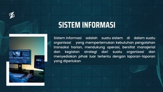 Sistem informasi adalah suatu sistem di dalam suatu
organisasi yang mempertemukan kebutuhan pengolahan
transaksi harian, mendukung operasi, bersifat manajerial
dan kegiatan strategi dari suatu organisasi dan
menyediakan pihak luar tertentu dengan laporan-laporan
yang diperlukan
SISTEM INFORMASI
 