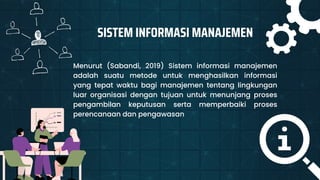 SISTEM INFORMASI MANAJEMEN
Menurut (Sabandi, 2019) Sistem informasi manajemen
adalah suatu metode untuk menghasilkan informasi
yang tepat waktu bagi manajemen tentang lingkungan
luar organisasi dengan tujuan untuk menunjang proses
pengambilan keputusan serta memperbaiki proses
perencanaan dan pengawasan
 