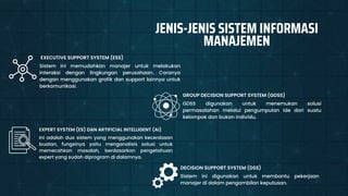 GDSS digunakan untuk menemukan solusi
permasalahan melalui pengumpulan ide dari suatu
kelompok dan bukan individu.
GROUP DECISION SUPPORT SYSTEM (GDSS)
Sistem ini memudahkan manajer untuk melakukan
interaksi dengan lingkungan perusahaan. Caranya
dengan menggunakan grafik dan support lainnya untuk
berkomunikasi.
EXECUTIVE SUPPORT SYSTEM (ESS)
Ini adalah dua sistem yang menggunakan kecerdasan
buatan, fungsinya yaitu menganalisis solusi untuk
memecahkan masalah, berdasarkan pengetahuan
expert yang sudah diprogram di dalamnya.
EXPERT SYSTEM (ES) DAN ARTIFICIAL INTELLIGENT (AI)
Sistem ini digunakan untuk membantu pekerjaan
manajer di dalam pengambilan keputusan.
DECISION SUPPORT SYSTEM (DSS)
JENIS-JENIS SISTEM INFORMASI
MANAJEMEN
 