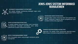 Menggunakan sistem informasi KWS memudahkan kita
dalam melakukan integrasi sebuah pengetahuan baru
ke dalam entitas atau organisasi.
KNOWLEDGE WORK SYSTEM (KWS)
IMS adalah sebagai pendukung berbagai tugas yang
ada di dalam organisasi.
INFORMATIC MANAGEMENT SYSTEM (IMS)
Ini adalah aplikasi yang bermanfaat untuk membantu
memperlancar hubungan komunikasi antar setiap
departemen di dalam sebuah perusahaan.
OFFICE AUTOMATION SYSTEM (OAS)
Kegunaan TPS adalah untuk memproses sejumlah besar
data maupun transaksi yang dilakukan secara rutin.
TRANSACTION PROCESSING SYSTEM (TPS)
JENIS-JENIS SISTEM INFORMASI
MANAJEMEN
SCM merupakan sistem yang sangat membantu pihak
manajemen.
SUPPLY CHAIN MANAGEMENT (SCM)
 