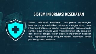 Sistem Informasi Kesehatan merupakan seperangkat
tatanan yang melibatkan ataupun menggunakan data,
informasi, indikator, prosedur, perangkat dan teknologi serta
sumber daya manusia yang memiliki kaitan satu sama lain
dan dikelola dengan tujuan dapat mengarahkan tindakan
atau keputusan yang berguna dalam mencapai tujuan
pembangunan kesehatan
SISTEM INFORMASI KESEHATAN
 