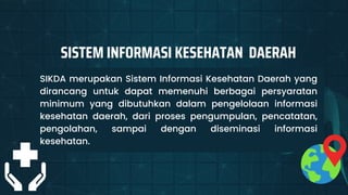 SIKDA merupakan Sistem Informasi Kesehatan Daerah yang
dirancang untuk dapat memenuhi berbagai persyaratan
minimum yang dibutuhkan dalam pengelolaan informasi
kesehatan daerah, dari proses pengumpulan, pencatatan,
pengolahan, sampai dengan diseminasi informasi
kesehatan.
SISTEM INFORMASI KESEHATAN DAERAH
 