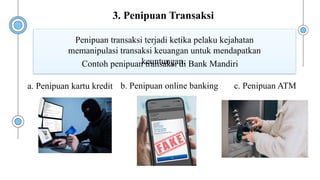 Contoh penipuan transaksi di Bank Mandiri
Penipuan transaksi terjadi ketika pelaku kejahatan
memanipulasi transaksi keuangan untuk mendapatkan
keuntungan.
a. Penipuan kartu kredit b. Penipuan online banking c. Penipuan ATM
3. Penipuan Transaksi
 