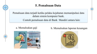 Contoh pemalsuan data di Bank Mandiri antara lain:
Pemalsuan data terjadi ketika pelaku kejahatan memanipulasi data
dalam sistem komputer bank.
a. Memalsukan gaji b. Memalsukan laporan keuangan
5. Pemalsuan Data
 