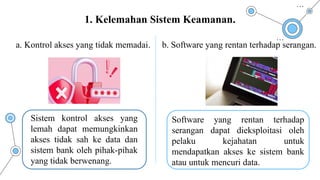 a. Kontrol akses yang tidak memadai. b. Software yang rentan terhadap serangan.
1. Kelemahan Sistem Keamanan.
Sistem kontrol akses yang
lemah dapat memungkinkan
akses tidak sah ke data dan
sistem bank oleh pihak-pihak
yang tidak berwenang.
Software yang rentan terhadap
serangan dapat dieksploitasi oleh
pelaku kejahatan untuk
mendapatkan akses ke sistem bank
atau untuk mencuri data.
 