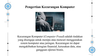 Kecurangan Komputer (Computer Fraud) adalah tindakan
yang disengaja untuk menipu atau mencuri menggunakan
sistem komputer atau jaringan. Kecurangan ini dapat
mengakibatkan kerugian finansial, kerusakan data, atau
gangguan operasi bisnis.
Pengertian Kecurangan Komputer
 