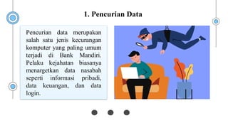 Pencurian data merupakan
salah satu jenis kecurangan
komputer yang paling umum
terjadi di Bank Mandiri.
Pelaku kejahatan biasanya
menargetkan data nasabah
seperti informasi pribadi,
data keuangan, dan data
login.
1. Pencurian Data
 