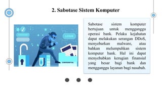 Sabotase sistem komputer
bertujuan untuk mengganggu
operasi bank. Pelaku kejahatan
dapat melakukan serangan DDoS,
menyebarkan malware, atau
bahkan melumpuhkan sistem
komputer bank. Hal ini dapat
menyebabkan kerugian finansial
yang besar bagi bank dan
mengganggu layanan bagi nasabah.
2. Sabotase Sistem Komputer
 
