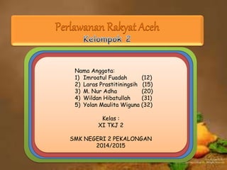 Perlawanan Rakyat Aceh 
Nama Anggota: 
1) Imroatul Fuadah (12) 
2) Laras Prastitiningsih (15) 
3) M. Nur Adha (20) 
4) Wildan Hibatullah (31) 
5) Yolan Maulita Wiguna (32) 
Kelas : 
XI TKJ 2 
SMK NEGERI 2 PEKALONGAN 
2014/2015 
 